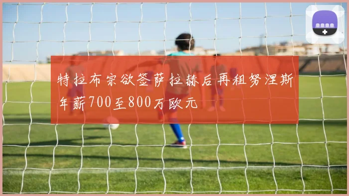 特拉布宗欲签萨拉赫后再租努涅斯年薪700至800万欧元