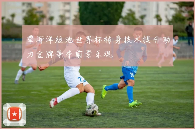 覃海洋短池世界杯转身技术提升助力金牌争夺前景乐观